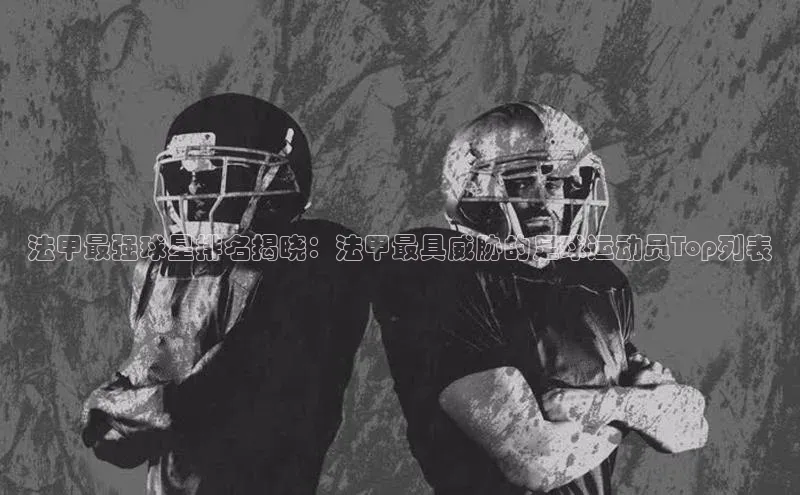 熊猫体育国足直播引力传媒法甲最强球星排名揭晓：法甲最具威胁的足球运动员Top列表