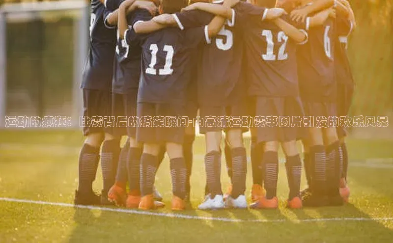 熊猫体育在线直播app江铃新能源运动的疯狂：比赛背后的搞笑瞬间-由高清运动赛事图片引发的欢乐风暴