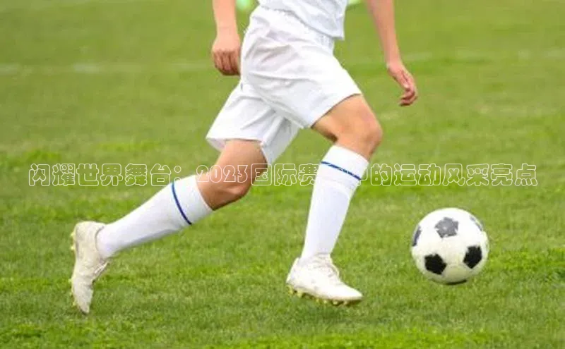 闪耀世界舞台：2023国际赛事中的运动风采亮点