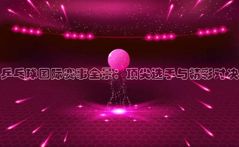 乒乓球国际赛事全景：顶尖选手与精彩对决
