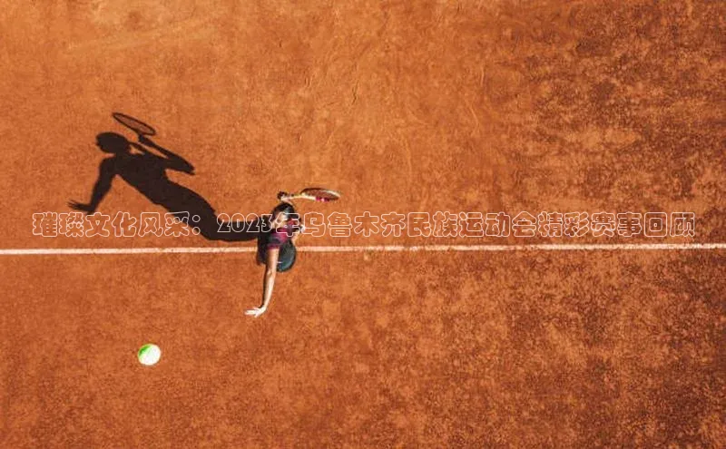 璀璨文化风采：2023年乌鲁木齐民族运动会精彩赛事回顾