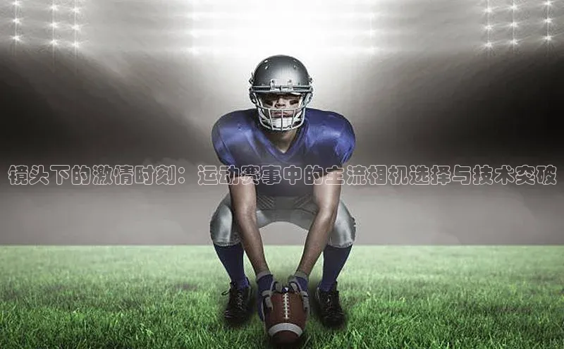 镜头下的激情时刻：运动赛事中的主流相机选择与技术突破