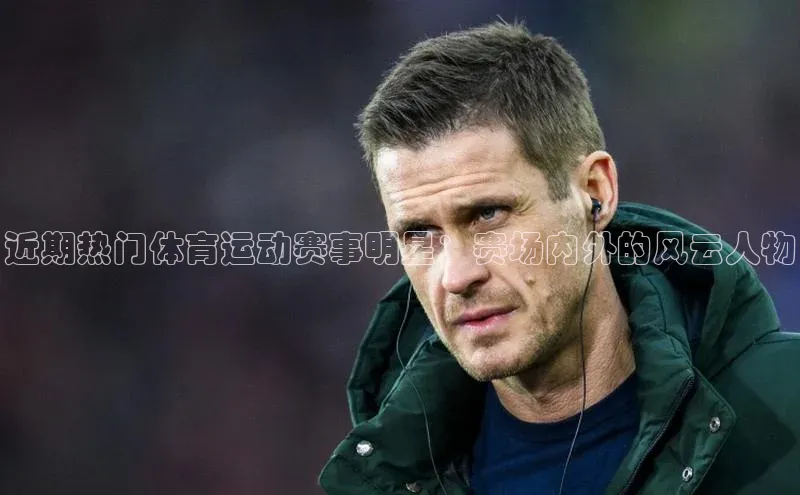 近期热门体育运动赛事明星：赛场内外的风云人物