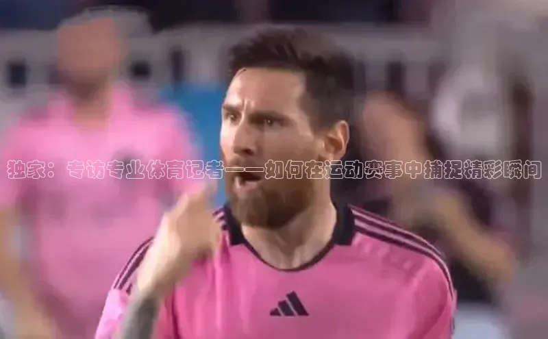 独家：专访专业体育记者——如何在运动赛事中捕捉精彩瞬间